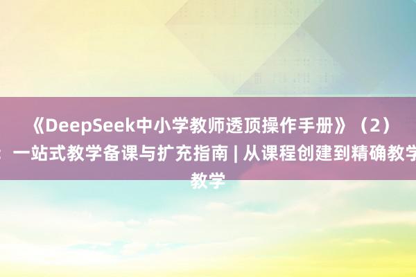 《DeepSeek中小学教师透顶操作手册》（2）：一站式教学备课与扩充指南 | 从课程创建到精确教学
